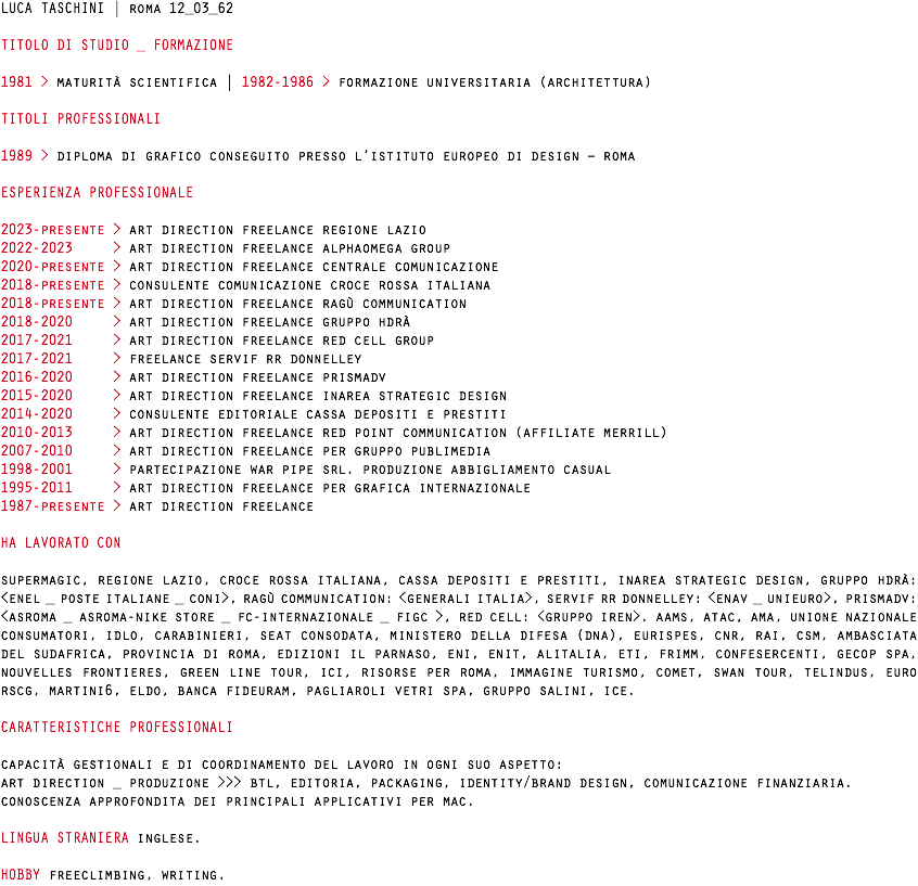 LUCA TASCHINI | roma 12_03_62 TITOLO DI STUDIO _ FORMAZIONE 1981 > maturità scientifica | 1982-1986 > formazione universitaria (architettura) TITOLI PROFESSIONALI 1989 > diploma di grafico conseguito presso l’istituto europeo di design – roma ESPERIENZA PROFESSIONALE 2023-presente > art direction freelance regione lazio 2022-2023 > art direction freelance alphaomega group 2020-presente > art direction freelance centrale comunicazione 2018-presente > consulente comunicazione croce rossa italiana 2018-presente > art direction freelance ragù communication 2018-2020 > art direction freelance gruppo hdrà 2017-2021 > art direction freelance red cell group 2017-2021 > freelance servif rr donnelley 2016-2020 > art direction freelance prismadv 2015-2020 > art direction freelance inarea strategic design 2014-2020 > consulente editoriale cassa depositi e prestiti 2010-2013 > art direction freelance red point communication (affiliate merrill) 2007-2010 > art direction freelance per gruppo publimedia 1998-2001 > partecipazione war pipe srl. produzione abbigliamento casual 1995-2011 > art direction freelance per grafica internazionale 1987-presente > art direction freelance HA LAVORATO CON supermagic, regione lazio, croce rossa italiana, cassa depositi e prestiti, inarea strategic design, gruppo hdrà: <enel _ poste italiane _ coni>, ragù communication: <generali italia>, servif rr donnelley: <enav _ unieuro>, prismadv: <asroma _ asroma-nike store _ fc-internazionale _ figc >, red cell: <gruppo iren>. aams, atac, ama, unione nazionale consumatori, idlo, carabinieri, seat consodata, ministero della difesa (dna), eurispes, cnr, rai, csm, ambasciata del sudafrica, provincia di roma, edizioni il parnaso, eni, enit, alitalia, eti, frimm, confesercenti, gecop spa, nouvelles frontieres, green line tour, ici, risorse per roma, immagine turismo, comet, swan tour, telindus, euro rscg, martini6, eldo, banca fideuram, pagliaroli vetri spa, gruppo salini, ice. CARATTERISTICHE PROFESSIONALI capacità gestionali e di coordinamento del lavoro in ogni suo aspetto: art direction _ produzione >>> btl, editoria, packaging, identity/brand design, comunicazione finanziaria. conoscenza approfondita dei principali applicativi per mac. LINGUA STRANIERA inglese. HOBBY freeclimbing, writing.